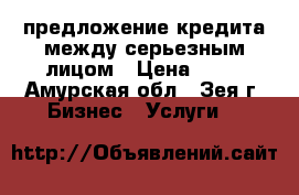 предложение кредита между серьезным лицом › Цена ­ 10 - Амурская обл., Зея г. Бизнес » Услуги   